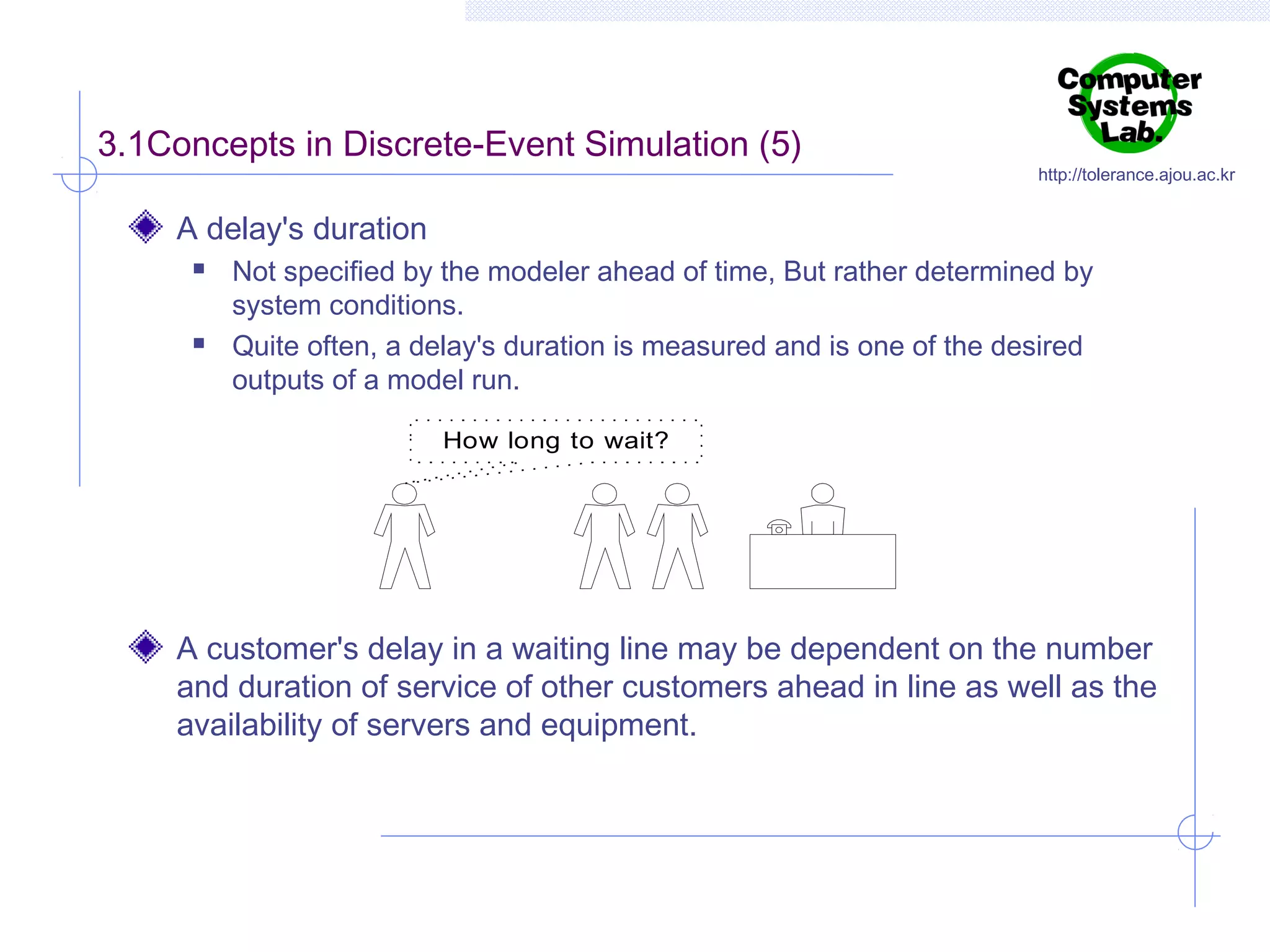 3.1Concepts in Discrete-Event Simulation (5)

http://tolerance.ajou.ac.kr

A delay's duration




Not specified by the modeler ahead of time, But rather determined by
system conditions.
Quite often, a delay's duration is measured and is one of the desired
outputs of a model run.
How long to wait?

A customer's delay in a waiting line may be dependent on the number
and duration of service of other customers ahead in line as well as the
availability of servers and equipment.

 
