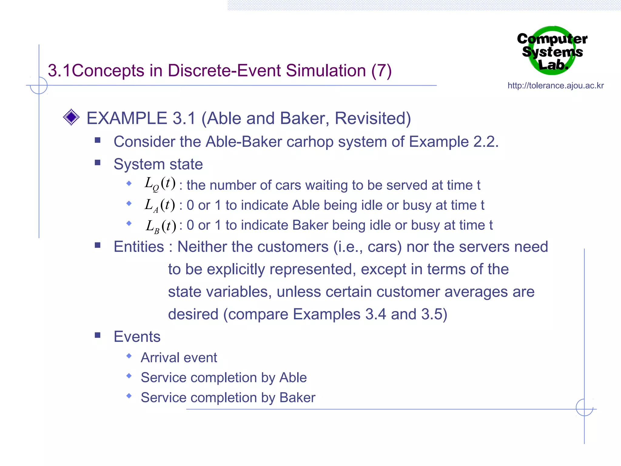 3.1Concepts in Discrete-Event Simulation (7)

http://tolerance.ajou.ac.kr

EXAMPLE 3.1 (Able and Baker, Revisited)







Consider the Able-Baker carhop system of Example 2.2.
System state
 LQ (t ) : the number of cars waiting to be served at time t
 LA (t ) : 0 or 1 to indicate Able being idle or busy at time t
 LB (t ) : 0 or 1 to indicate Baker being idle or busy at time t
Entities : Neither the customers (i.e., cars) nor the servers need
to be explicitly represented, except in terms of the
state variables, unless certain customer averages are
desired (compare Examples 3.4 and 3.5)
Events
 Arrival event
 Service completion by Able
 Service completion by Baker

 