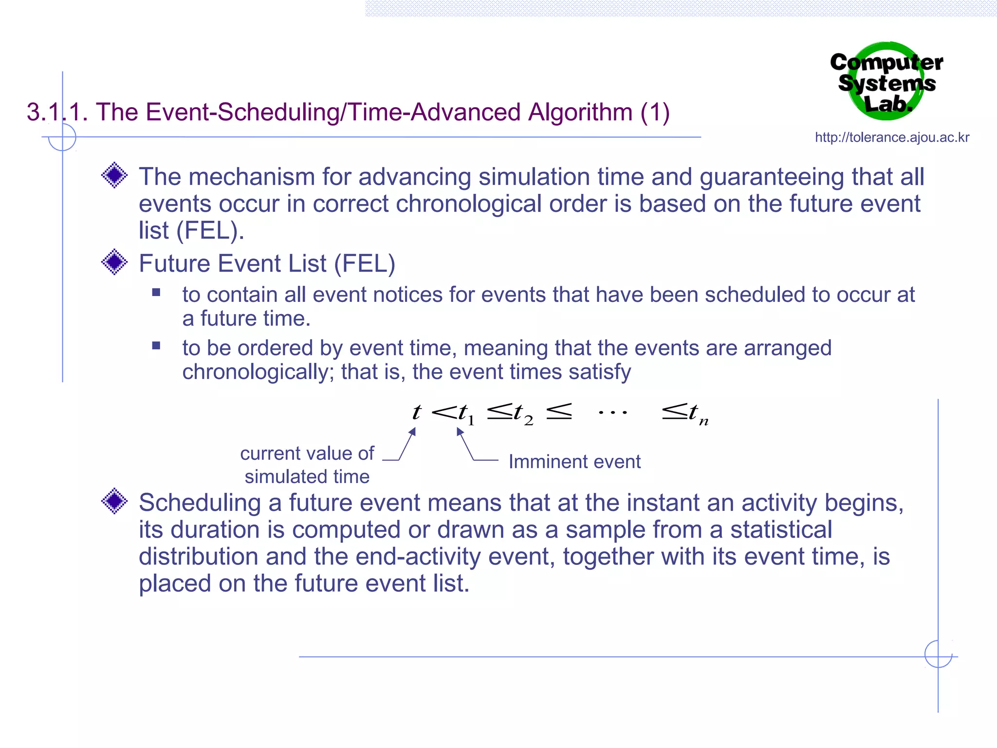 3.1.1. The Event-Scheduling/Time-Advanced Algorithm (1)

http://tolerance.ajou.ac.kr

The mechanism for advancing simulation time and guaranteeing that all
events occur in correct chronological order is based on the future event
list (FEL).
Future Event List (FEL)




to contain all event notices for events that have been scheduled to occur at
a future time.
to be ordered by event time, meaning that the events are arranged
chronologically; that is, the event times satisfy

t <t1 ≤t 2 ≤ 
current value of
simulated time

≤t n

Imminent event

Scheduling a future event means that at the instant an activity begins,
its duration is computed or drawn as a sample from a statistical
distribution and the end-activity event, together with its event time, is
placed on the future event list.

 