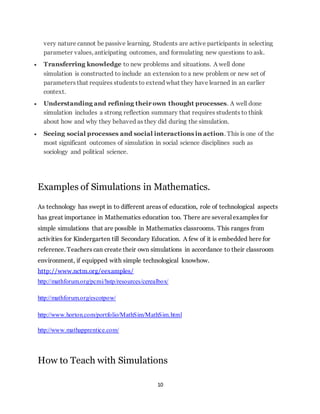 very nature cannot be passive learning. Students are active participants in selecting 
parameter values, anticipating outcomes, and formulating new questions to ask. 
 Transferring knowledge to new problems and situations. A well done 
simulation is constructed to include an extension to a new problem or new set of 
parameters that requires students to extend what they have learned in an earlier 
context. 
 Understanding and refining their own thought processes. A well done 
simulation includes a strong reflection summary that requires students to think 
about how and why they behaved as they did during the simulation. 
 Seeing social processes and social interactions in action. This is one of the 
most significant outcomes of simulation in social science disciplines such as 
sociology and political science. 
Examples of Simulations in Mathematics. 
As technology has swept in to different areas of education, role of technological aspects 
has great importance in Mathematics education too. There are several examples for 
simple simulations that are possible in Mathematics classrooms. This ranges from 
activities for Kindergarten till Secondary Education. A few of it is embedded here for 
reference. Teachers can create their own simulations in accordance to their classroom 
environment, if equipped with simple technological knowhow. 
http://www.nctm.org/eexamples/ 
http://mathforum.org/pcmi/hstp/resources/cerealbox/ 
10 
http://mathforum.org/escotpow/ 
http://www.horton.com/portfolio/MathSim/MathSim.html 
http://www.mathapprentice.com/ 
How to Teach with Simulations 
 