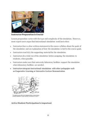 11 
Instructor Preparation is Crucial 
Lesson preparation varies with the type and complexity of the simulation. However, 
most expert users argue that instructional simulation work best when: 
 Instructors have a clear written statement in the course syllabus about the goals of 
the simulation and an explanation of how the simulation is tied to the course goals. 
 Instructors read ALL the supporting material for the simulation. 
 Instructors do a trial run of the simulation before assigning the simulation to 
students, when possible. 
 Instructors make sure that university laboratory facilities support the simulation 
when laboratory facilities are needed. 
 Instructors integrate instructional simulations with other pedagogies such 
as Cooperative Learning or Interactive Lecture Demonstration. 
Active Student Participation Is important 
 