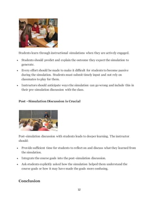 Students learn through instructional simulations when they are actively engaged. 
 Students should predict and explain the outcome they expect the simulation to 
12 
generate. 
 Every effort should be made to make it difficult for students to become passive 
during the simulation. Students must submit timely input and not rely on 
classmates to play for them. 
 Instructors should anticipate ways the simulation can go wrong and include this in 
their pre-simulation discussion with the class. 
Post –Simulation Discussion is Crucial 
Post-simulation discussion with students leads to deeper learning. The instructor 
should: 
 Provide sufficient time for students to reflect on and discuss what they learned from 
the simulation. 
 Integrate the course goals into the post-simulation discussion. 
 Ask students explicitly asked how the simulation helped them understand the 
course goals or how it may have made the goals more confusing. 
Conclusion 
 