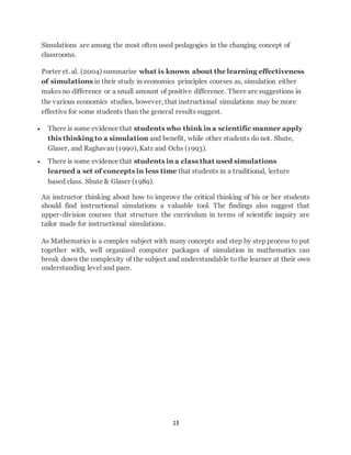Simulations are among the most often used pedagogies in the changing concept of 
classrooms. 
Porter et. al. (2004) summarize what is known about the learning effectiveness 
of simulations in their study in economics principles courses as, simulation either 
makes no difference or a small amount of positive difference. There are suggestions in 
the various economics studies, however, that instructional simulations may be more 
effective for some students than the general results suggest. 
 There is some evidence that students who think in a scientific manner apply 
this thinking to a simulation and benefit, while other students do not. Shute, 
Glaser, and Raghavan (1990), Katz and Ochs (1993). 
 There is some evidence that students in a class that used simulations 
learned a set of concepts in less time that students in a traditional, lecture 
based class. Shute & Glaser (1989). 
An instructor thinking about how to improve the critical thinking of his or her students 
should find instructional simulations a valuable tool. The findings also suggest that 
upper-division courses that structure the curriculum in terms of scientific inquiry are 
tailor made for instructional simulations. 
As Mathematics is a complex subject with many concepts and step by step process to put 
together with, well organized computer packages of simulation in mathematics can 
break down the complexity of the subject and understandable to the learner at their own 
understanding level and pace. 
13 
 