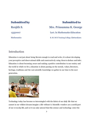 Submitted by Submitted to 
Renjith S. Mrs. Prinsamma K. George 
13350007 Lect. In Mathematics Education 
Mathematics B. M. M II Training College, Kottarakara 
3 
Introduction 
Education is not just about being literate enough to read and write, it is about developing 
your perceptive and observational skills and constructively using them to deduce and infer. 
Education is about becoming aware and making a positive contribution to our society and 
the world in which we live, education is about passing on the morals, values, literature, 
heritage, traditions and the vast scientific knowledge we gather in our time to the next 
generation. 
Technology today has become so intermingled with the fabric of our daily life that we 
cannot in our wildest dreams imagine a life without it. Scientific wonders are a useful part 
of our everyday life, and so it was only natural that this science and technology enter the 
 