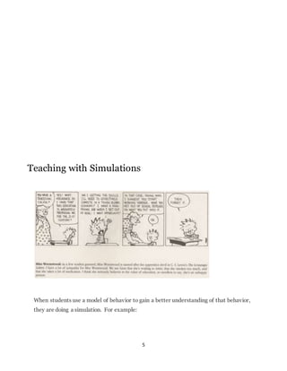 5 
Teaching with Simulations 
When students use a model of behavior to gain a better understanding of that behavior, 
they are doing a simulation. For example: 
 