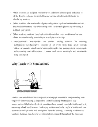  When students are assigned roles as buyers and sellers of some good and asked to 
strike deals to exchange the good, they are learning about market behavior by 
simulating a market. 
 When students take on the roles of party delegates to a political convention and run 
the model convention, they are learning about the election process by simulating a 
political convention. 
 When students create an electric circuit with an online program, they are learning 
about physics theory by simulating an actual physical set-up. 
 The Geometer’s Sketchpad is the world’s leading software for teaching 
mathematics. Sketchpad gives students at all levels—from third grade through 
college—a concrete, visual way to learn mathematics that increases their engagement, 
understanding, and achievement. It make math more meaningful and memorable 
using Sketchpad. 
Why Teach with Simulations? 
Instructional simulations have the potential to engage students in "deep learning" that 
empowers understanding as opposed to "surface learning" that requires only 
memorization. It helps in effective transaction of any subject, especially Mathematics. At 
secondary school level the most challenging subject need to be taught is Mathematics as 
it demands multiple skills and intelligence from the learning. It is every Mathematics 
teacher’s challenge that, how to keep the students engaged throughout the classroom 
6 
 