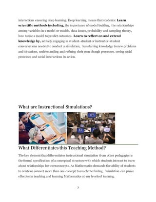 interactions ensuring deep learning. Deep learning means that students: Learn 
scientific methods including, the importance of model building, the relationships 
among variables in a model or models, data issues, probability and sampling theory, 
how to use a model to predict outcomes. Learn to reflect on and extend 
knowledge by, actively engaging in student-student or instructor-student 
conversations needed to conduct a simulation, transferring knowledge to new problems 
and situations, understanding and refining their own though processes. seeing social 
processes and social interactions in action. 
What are Instructional Simulations? 
What Differentiates this Teaching Method? 
The key element that differentiates instructional simulation from other pedagogies is 
the formal specification of a conceptual structure with which students interact to learn 
about relationships between concepts. As Mathematics demands the ability of students 
to relate or connect more than one concept to reach the finding, Simulation can prove 
effective in teaching and learning Mathematics at any levels of learning. 
7 
 