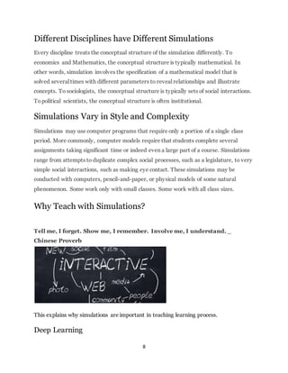 Different Disciplines have Different Simulations 
Every discipline treats the conceptual structure of the simulation differently. To 
economics and Mathematics, the conceptual structure is typically mathematical. In 
other words, simulation involves the specification of a mathematical model that is 
solved several times with different parameters to reveal relationships and illustrate 
concepts. To sociologists, the conceptual structure is typically sets of social interactions. 
To political scientists, the conceptual structure is often institutional. 
Simulations Vary in Style and Complexity 
Simulations may use computer programs that require only a portion of a single class 
period. More commonly, computer models require that students complete several 
assignments taking significant time or indeed even a large part of a course. Simulations 
range from attempts to duplicate complex social processes, such as a legislature, to very 
simple social interactions, such as making eye contact. These simulations may be 
conducted with computers, pencil-and-paper, or physical models of some natural 
phenomenon. Some work only with small classes. Some work with all class sizes. 
Why Teach with Simulations? 
Tell me, I forget. Show me, I remember. Involve me, I understand. _ 
Chinese Proverb 
This explains why simulations are important in teaching learning process. 
8 
Deep Learning 
 