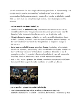 Instructional simulations have the potential to engage students in "deep learning" that 
empowers understanding as opposed to "surface learning" that requires only 
memorization. Mathematics as a subject requires deep learning as it includes multiple 
skills and more than one concept in a single content. Deep learning means that 
students: 
9 
Learn scientific methods including 
 The importance of model building. Experiments and simulations are the way 
scientists do their work. Using instructional simulations gives students concrete 
formats of what it means to think like a scientist and do scientific work. 
 The relationships among variables in a model or models. Simulation allows 
students to change parameter values and see what happens. Students develop a feel 
for what variables are important and the significance of magnitude changes in 
parameters. 
 Data issues, probability and sampling theory. Simulations help students 
understand probability and sampling theory. Instructional simulations have proven 
their worth many times over in the statistics based fields. The ability to match 
simulation results with an analytically derived conclusion is especially valuable in 
beginning classes, where students often struggle with sampling theory. 
 How to use a model to predict outcomes. Simulations help students understand 
that scientific knowledge rests on the foundation of testable hypotheses. 
Learn to reflect on and extend knowledge by 
 Actively engaging in student-student or instructor-student 
conversations needed to conduct a simulation. Instructional simulations by their 
 