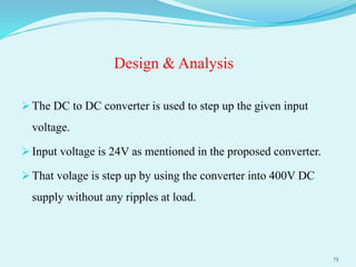 Design & Analysis
 The DC to DC converter is used to step up the given input
voltage.
 Input voltage is 24V as mentioned in the proposed converter.
 That volage is step up by using the converter into 400V DC
supply without any ripples at load.
13
 