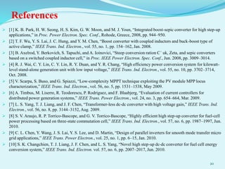 References
 [1] K. B. Park, H. W. Seong, H. S. Kim, G. W. Moon, and M. J. Youn, “Integrated boost-sepic converter for high step-up
applications,” in Proc. Power Electron. Spec. Conf., Rohode, Greece, 2008, pp. 944–950.
 [2] T. F. Wu, Y. S. Lai, J. C. Hung, and Y. M. Chen, “Boost converter with coupled inductors and buck-boost type of
active clamp,” IEEE Trans. Ind. Electron., vol. 55, no. 1, pp. 154–162, Jan. 2008.
 [3] B. Axelrod, Y. Berkovich, S. Tapuchi, and A. Ioinovici, “Steep conversion ration C´ uk, Zeta, and sepic converters
based on a switched coupled inductor cell,” in Proc. IEEE Power Electron. Spec. Conf., Jun. 2008, pp. 3009–3014.
 [4] R. J. Wai, C. Y. Lin, C. Y. Lin, R. Y. Duan, and Y. R. Chang, “High efficiency power conversion system for kilowatt-
level stand-alone generation unit with low input voltage,” IEEE Trans. Ind. Electron., vol. 55, no. 10, pp. 3702–3714,
Oct. 2008.
 [5] V. Scarpa, S. Buso, and G. Spiazzi, “Low-complexity MPPT technique exploiting the PV module MPP locus
characterization,” IEEE Trans. Ind. Electron., vol. 56, no. 5, pp. 1531–1538, May 2009.
 [6] A. Timbus, M. Liserre, R. Teodorescu, P. Rodriguez, and F. Blaabjerg, “Evaluation of current controllers for
distributed power generation systems,” IEEE Trans. Power Electron., vol. 24, no. 3, pp. 654–664, Mar. 2009.
 [7] L. S. Yang, T. J. Liang, and J. F. Chen, “Transformer-less dc-dc converter with high voltage gain,” IEEE Trans. Ind.
Electron., vol. 56, no. 8, pp. 3144–3152, Aug. 2009.
 [8] S. V. Araujo, R. P. Torrico-Bascope, and G. V. Torrico-Bascope, “Highly efficient high step-up converter for fuel-cell
power processing based on three-state commutation cell,” IEEE Trans. Ind. Electron., vol. 57, no. 6, pp. 1987–1997, Jun.
2010.
 [9] C. L. Chen, Y. Wang, J. S. Lai, Y. S. Lee, and D. Martin, “Design of parallel inverters for smooth mode transfer micro
grid applications,” IEEE Trans. Power Electron., vol. 25, no. 1, pp. 6–15, Jan. 2010.
 [10] S. K. Changchien, T. J. Liang, J. F. Chen, and L. S. Yang, “Novel high step-up dc-dc converter for fuel cell energy
conversion system,” IEEE Trans. Ind. Electron. vol. 57, no. 6, pp. 2007–2017, Jun. 2010.
20
 