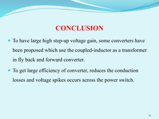 CONCLUSION
 To have large high step-up voltage gain, some converters have
been proposed which use the coupled-inductor as a transformer
in fly back and forward converter.
 To get large efficiency of converter, reduces the conduction
losses and voltage spikes occurs across the power switch.
24
 