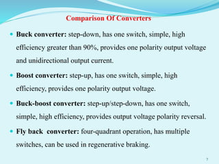 Comparison Of Converters
 Buck converter: step-down, has one switch, simple, high
efficiency greater than 90%, provides one polarity output voltage
and unidirectional output current.
 Boost converter: step-up, has one switch, simple, high
efficiency, provides one polarity output voltage.
 Buck-boost converter: step-up/step-down, has one switch,
simple, high efficiency, provides output voltage polarity reversal.
 Fly back converter: four-quadrant operation, has multiple
switches, can be used in regenerative braking.
7
 