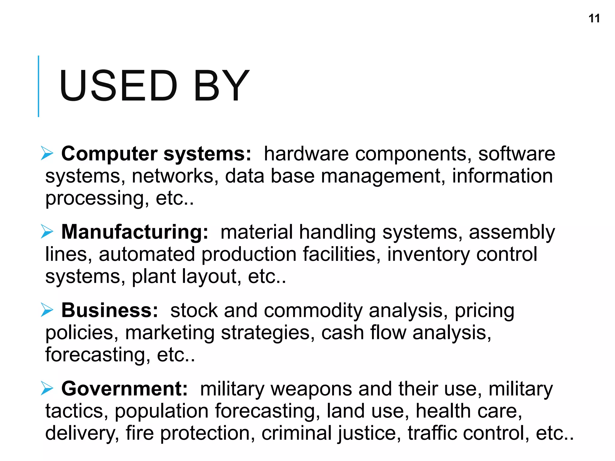 USED BY
 Computer systems: hardware components, software
systems, networks, data base management, information
processing, etc..
 Manufacturing: material handling systems, assembly
lines, automated production facilities, inventory control
systems, plant layout, etc..
 Business: stock and commodity analysis, pricing
policies, marketing strategies, cash flow analysis,
forecasting, etc..
 Government: military weapons and their use, military
tactics, population forecasting, land use, health care,
delivery, fire protection, criminal justice, traffic control, etc..
11
 