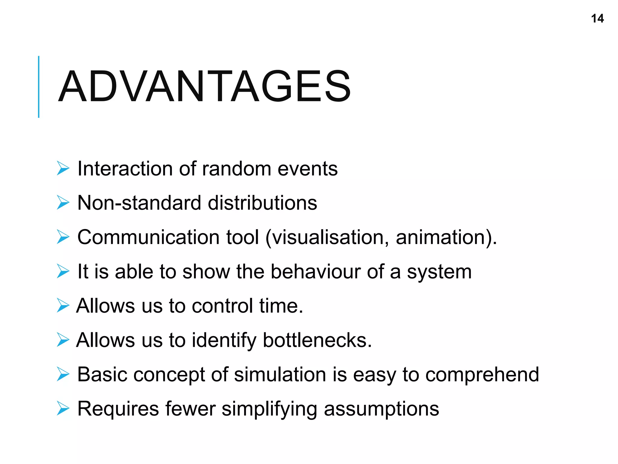 ADVANTAGES
 Interaction of random events
 Non-standard distributions
 Communication tool (visualisation, animation).
 It is able to show the behaviour of a system
 Allows us to control time.
 Allows us to identify bottlenecks.
 Basic concept of simulation is easy to comprehend
 Requires fewer simplifying assumptions
14
 