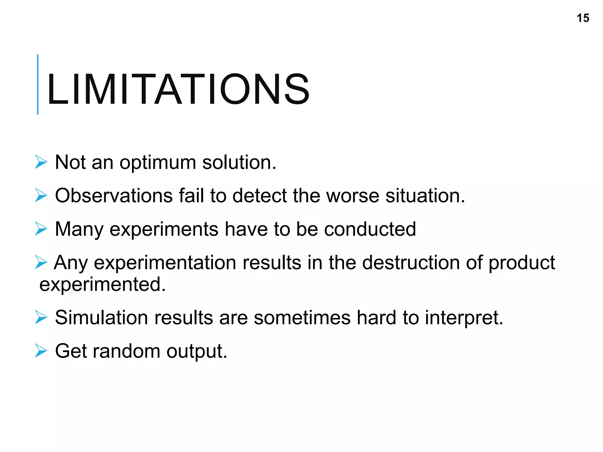LIMITATIONS
 Not an optimum solution.
 Observations fail to detect the worse situation.
 Many experiments have to be conducted
 Any experimentation results in the destruction of product
experimented.
 Simulation results are sometimes hard to interpret.
 Get random output.
15
 