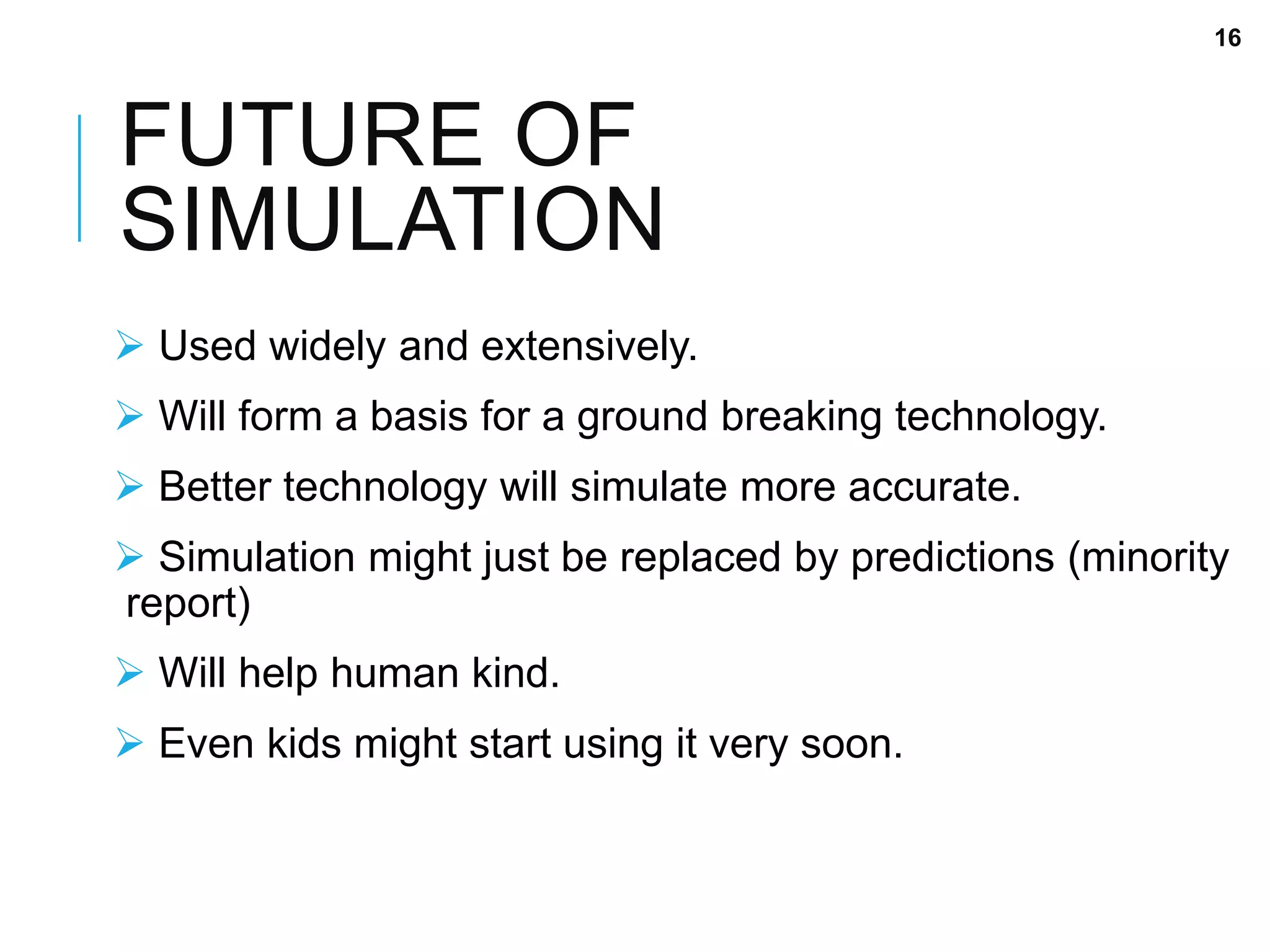 FUTURE OF
SIMULATION
 Used widely and extensively.
 Will form a basis for a ground breaking technology.
 Better technology will simulate more accurate.
 Simulation might just be replaced by predictions (minority
report)
 Will help human kind.
 Even kids might start using it very soon.
16
 