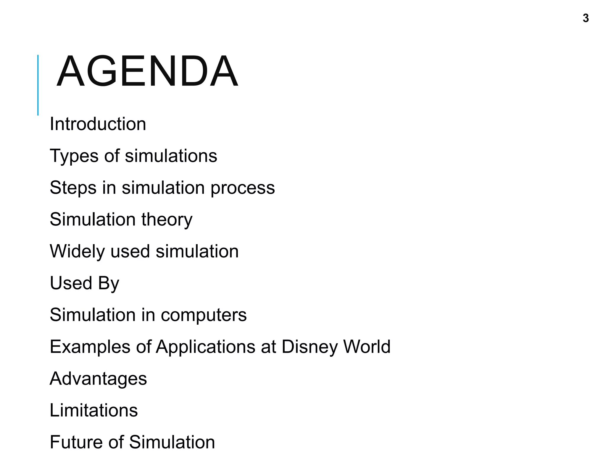 AGENDA
Introduction
Types of simulations
Steps in simulation process
Simulation theory
Widely used simulation
Used By
Simulation in computers
Examples of Applications at Disney World
Advantages
Limitations
Future of Simulation
3
 