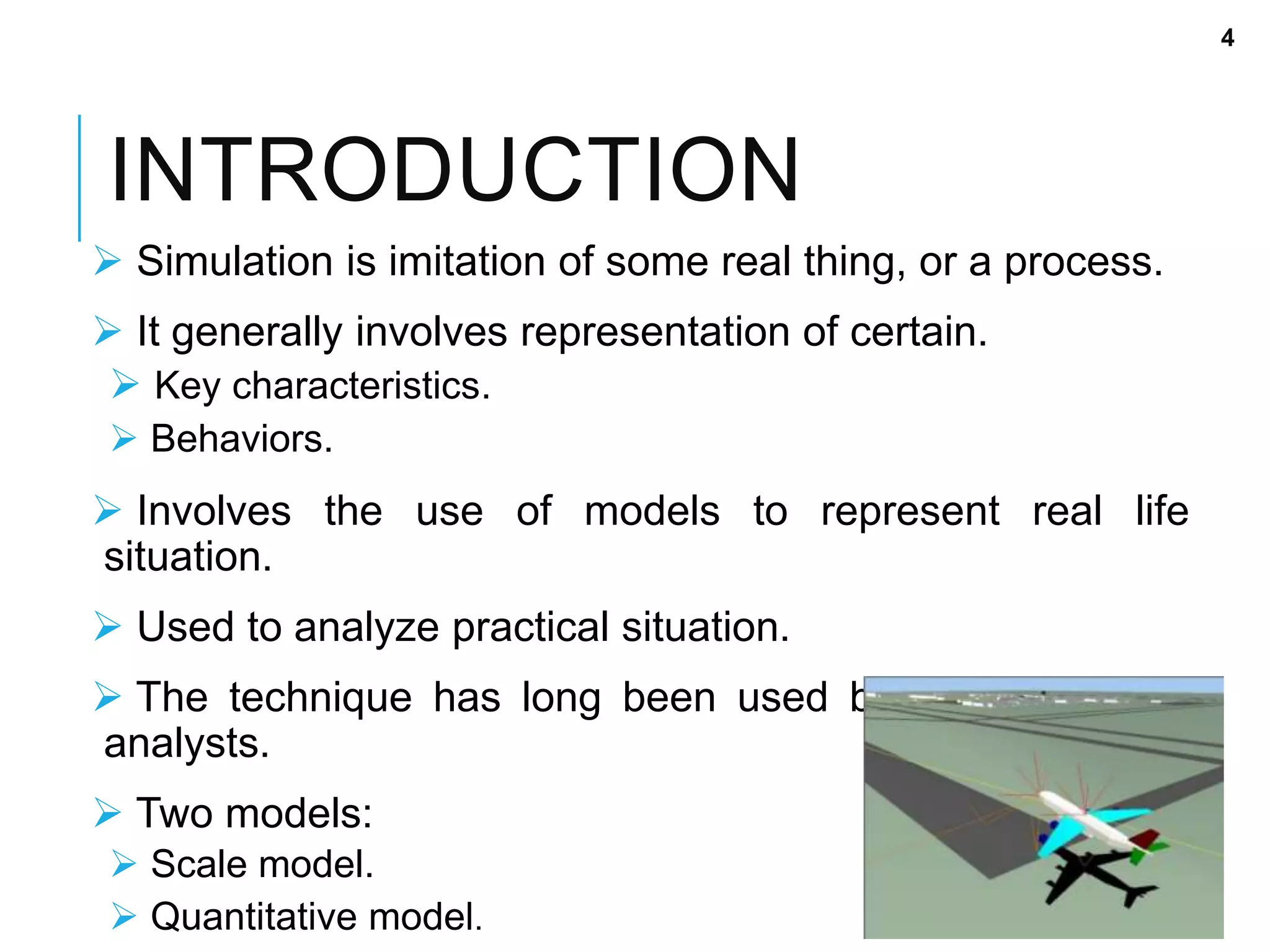 INTRODUCTION
 Simulation is imitation of some real thing, or a process.
 It generally involves representation of certain.
 Key characteristics.
 Behaviors.
 Involves the use of models to represent real life
situation.
 Used to analyze practical situation.
 The technique has long been used by designers and
analysts.
 Two models:
 Scale model.
 Quantitative model.
4
 