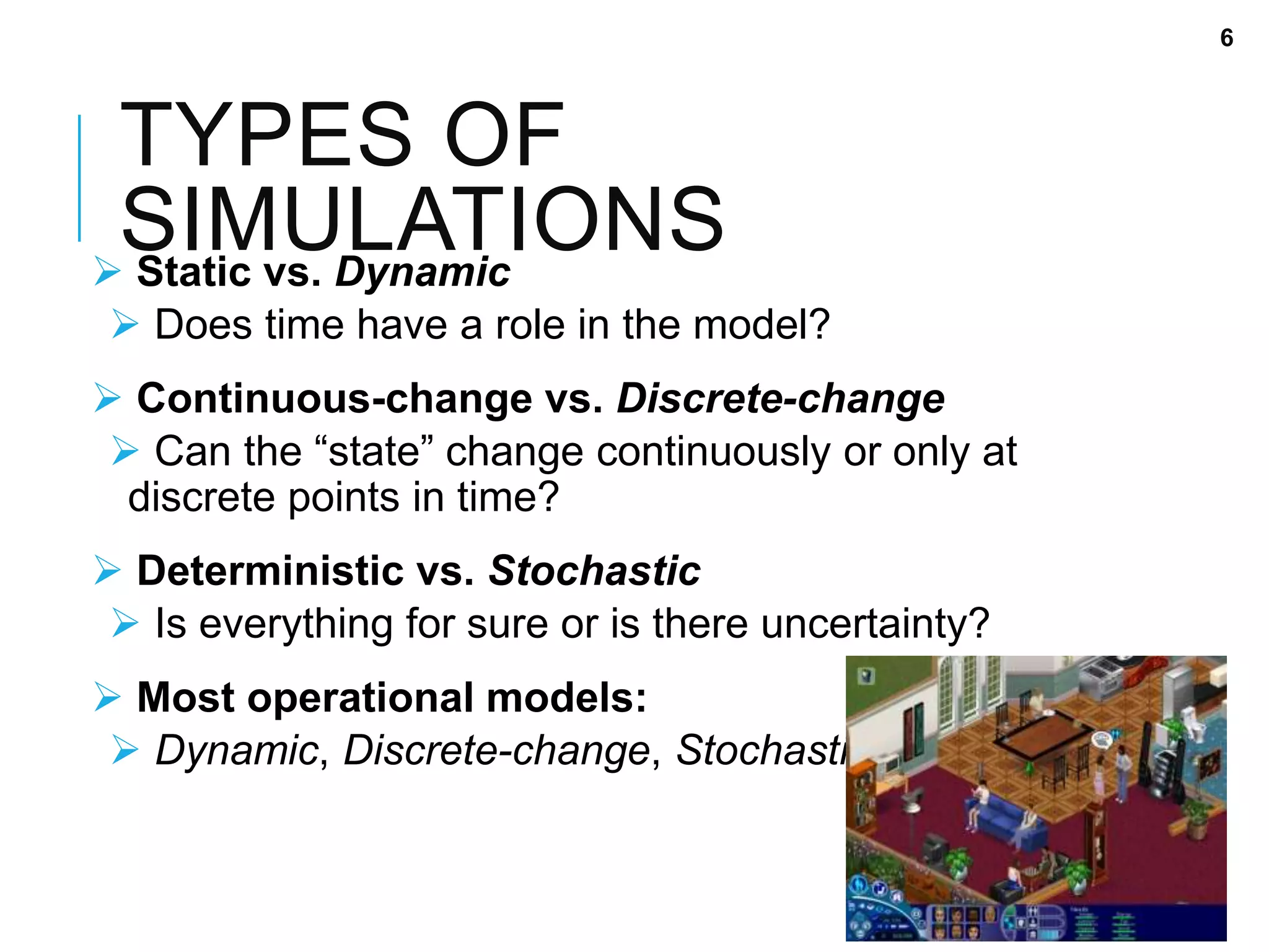 TYPES OF
SIMULATIONS Static vs. Dynamic
 Does time have a role in the model?
 Continuous-change vs. Discrete-change
 Can the “state” change continuously or only at
discrete points in time?
 Deterministic vs. Stochastic
 Is everything for sure or is there uncertainty?
 Most operational models:
 Dynamic, Discrete-change, Stochastic
6
 