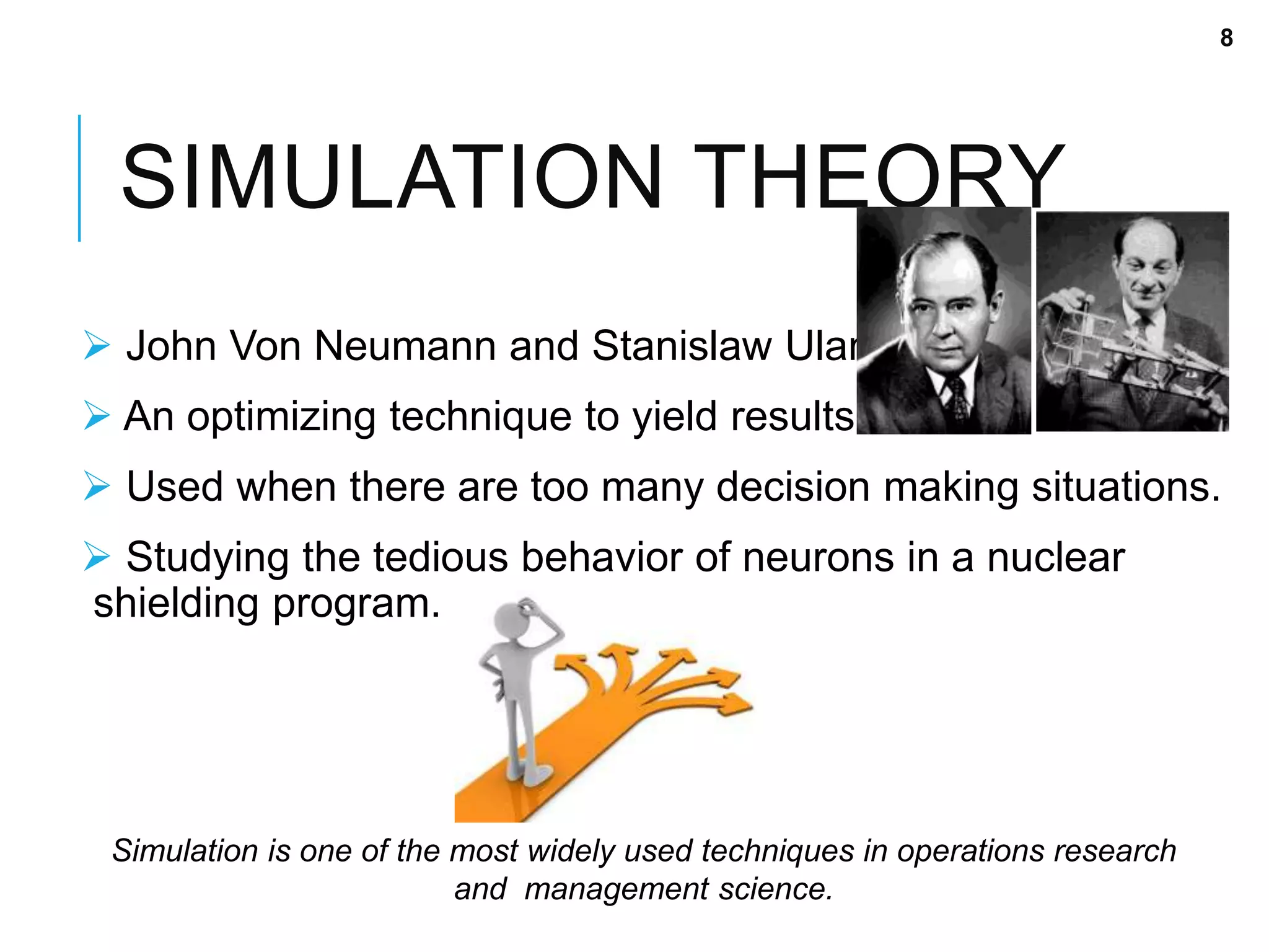 SIMULATION THEORY
 John Von Neumann and Stanislaw Ulam.
 An optimizing technique to yield results.
 Used when there are too many decision making situations.
 Studying the tedious behavior of neurons in a nuclear
shielding program.
Simulation is one of the most widely used techniques in operations research
and management science.
8
 