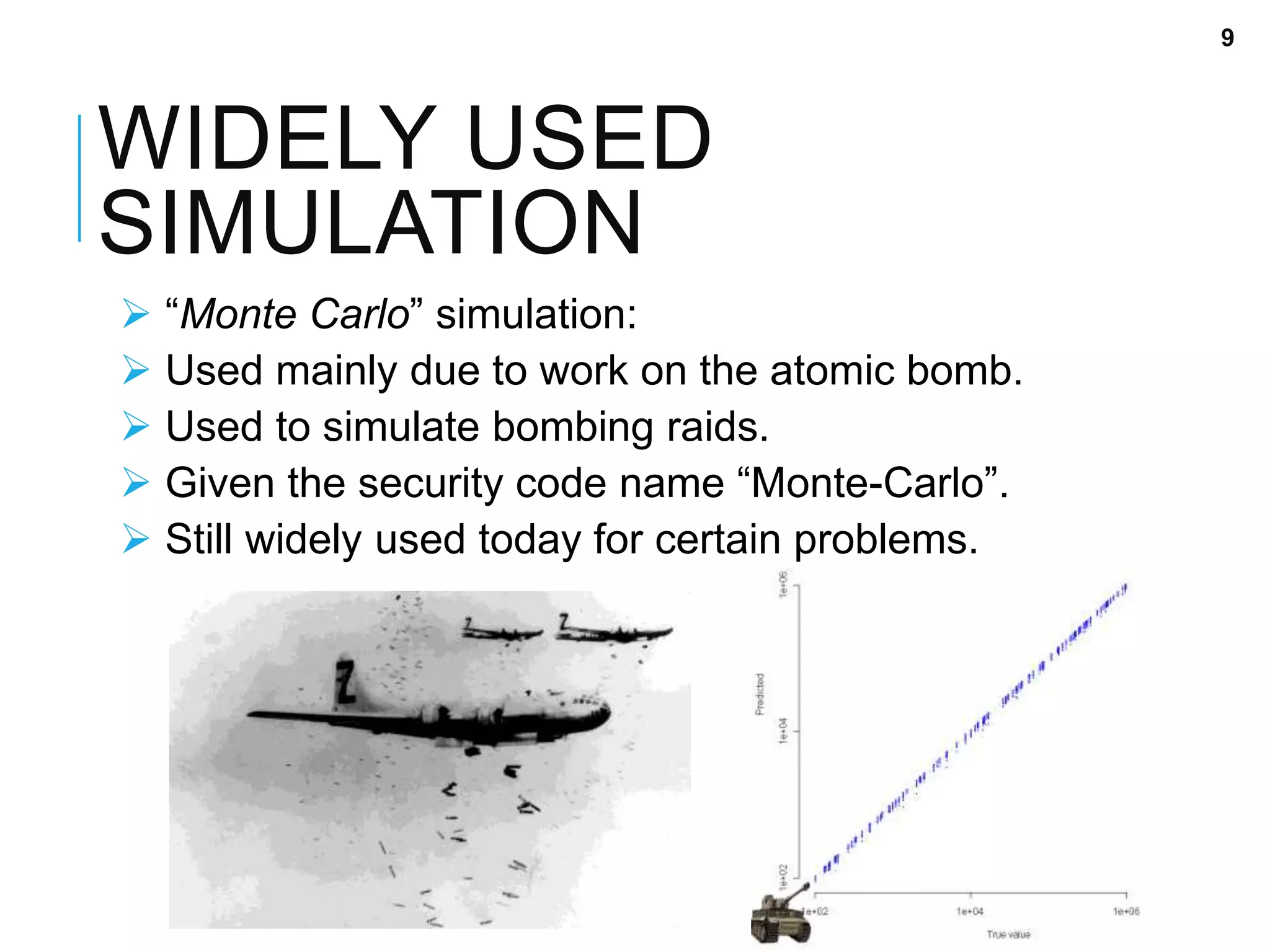 WIDELY USED
SIMULATION
 “Monte Carlo” simulation:
 Used mainly due to work on the atomic bomb.
 Used to simulate bombing raids.
 Given the security code name “Monte-Carlo”.
 Still widely used today for certain problems.
9
 
