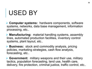 USED BY
 Computer systems: hardware components, software
systems, networks, data base management, information
processing, etc..
 Manufacturing: material handling systems, assembly
lines, automated production facilities, inventory control
systems, plant layout, etc..
 Business: stock and commodity analysis, pricing
policies, marketing strategies, cash flow analysis,
forecasting, etc..
 Government: military weapons and their use, military
tactics, population forecasting, land use, health care,
delivery, fire protection, criminal justice, traffic control, etc..
11
 