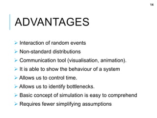 ADVANTAGES
 Interaction of random events
 Non-standard distributions
 Communication tool (visualisation, animation).
 It is able to show the behaviour of a system
 Allows us to control time.
 Allows us to identify bottlenecks.
 Basic concept of simulation is easy to comprehend
 Requires fewer simplifying assumptions
14
 