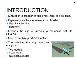 INTRODUCTION
 Simulation is imitation of some real thing, or a process.
 It generally involves representation of certain.
 Key characteristics.
 Behaviors.
 Involves the use of models to represent real life
situation.
 Used to analyze practical situation.
 The technique has long been used by designers and
analysts.
 Two models:
 Scale model.
 Quantitative model.
4
 