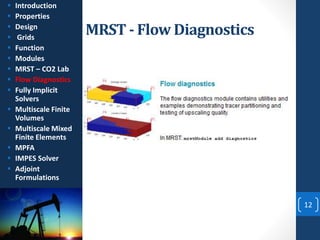 MRST - Flow Diagnostics
12
 Introduction
 Properties
 Design
 Grids
 Function
 Modules
 MRST – CO2 Lab
 Flow Diagnostics
 Fully Implicit
Solvers
 Multiscale Finite
Volumes
 Multiscale Mixed
Finite Elements
 MPFA
 IMPES Solver
 Adjoint
Formulations
 
