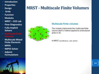 MRST- MultiscaleFinite Volumes
14
 Introduction
 Properties
 Design
 Grids
 Function
 Modules
 MRST – CO2 Lab
 Flow Diagnostics
 Fully Implicit
Solvers
 Multiscale Finite
Volumes
 Multiscale Mixed
Finite Elements
 MPFA
 IMPES Solver
 Adjoint
Formulations
 