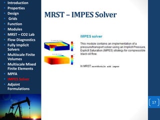 MRST – IMPES Solver
17
 Introduction
 Properties
 Design
 Grids
 Function
 Modules
 MRST – CO2 Lab
 Flow Diagnostics
 Fully Implicit
Solvers
 Multiscale Finite
Volumes
 Multiscale Mixed
Finite Elements
 MPFA
 IMPES Solver
 Adjoint
Formulations
 