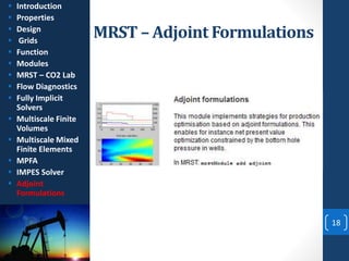 MRST – Adjoint Formulations
18
 Introduction
 Properties
 Design
 Grids
 Function
 Modules
 MRST – CO2 Lab
 Flow Diagnostics
 Fully Implicit
Solvers
 Multiscale Finite
Volumes
 Multiscale Mixed
Finite Elements
 MPFA
 IMPES Solver
 Adjoint
Formulations
 