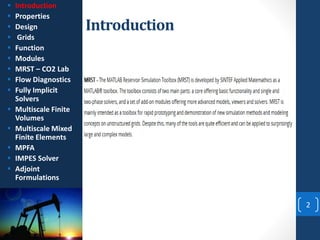 Introduction
2
 Introduction
 Properties
 Design
 Grids
 Function
 Modules
 MRST – CO2 Lab
 Flow Diagnostics
 Fully Implicit
Solvers
 Multiscale Finite
Volumes
 Multiscale Mixed
Finite Elements
 MPFA
 IMPES Solver
 Adjoint
Formulations
 