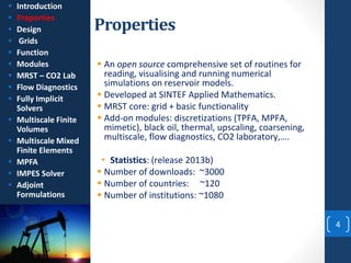 Properties
4
 An open source comprehensive set of routines for
reading, visualising and running numerical
simulations on reservoir models.
 Developed at SINTEF Applied Mathematics.
 MRST core: grid + basic functionality
 Add-on modules: discretizations (TPFA, MPFA,
mimetic), black oil, thermal, upscaling, coarsening,
multiscale, flow diagnostics, CO2 laboratory,….
• Statistics: (release 2013b)
 Number of downloads: ~3000
 Number of countries: ~120
 Number of institutions: ~1080
 Introduction
 Properties
 Design
 Grids
 Function
 Modules
 MRST – CO2 Lab
 Flow Diagnostics
 Fully Implicit
Solvers
 Multiscale Finite
Volumes
 Multiscale Mixed
Finite Elements
 MPFA
 IMPES Solver
 Adjoint
Formulations
 