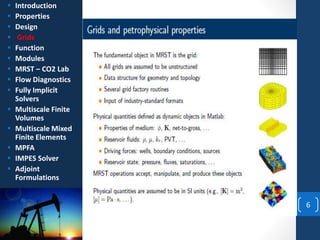 6
 Introduction
 Properties
 Design
 Grids
 Function
 Modules
 MRST – CO2 Lab
 Flow Diagnostics
 Fully Implicit
Solvers
 Multiscale Finite
Volumes
 Multiscale Mixed
Finite Elements
 MPFA
 IMPES Solver
 Adjoint
Formulations
 