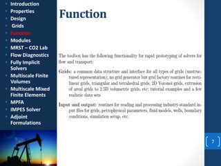 Function
7
 Introduction
 Properties
 Design
 Grids
 Function
 Modules
 MRST – CO2 Lab
 Flow Diagnostics
 Fully Implicit
Solvers
 Multiscale Finite
Volumes
 Multiscale Mixed
Finite Elements
 MPFA
 IMPES Solver
 Adjoint
Formulations
 