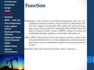 Function
8
 Introduction
 Properties
 Design
 Grids
 Function
 Modules
 MRST – CO2 Lab
 Flow Diagnostics
 Fully Implicit
Solvers
 Multiscale Finite
Volumes
 Multiscale Mixed
Finite Elements
 MPFA
 IMPES Solver
 Adjoint
Formulations
 