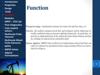 Function
9
 Introduction
 Properties
 Design
 Grids
 Function
 Modules
 MRST – CO2 Lab
 Flow Diagnostics
 Fully Implicit
Solvers
 Multiscale Finite
Volumes
 Multiscale Mixed
Finite Elements
 MPFA
 IMPES Solver
 Adjoint
Formulations
 