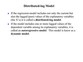  If the regression model includes not only the current but
also the lagged (past) values of the explanatory variables
(the X’s) it is called a distributed-lag model.
 If the model includes one or more lagged values of the
dependent variable among its explanatory variables, it is
called an autoregressive model. This model is know as a
dynamic model.
Distributed-lag Model
 