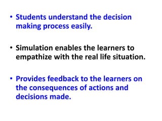 • Students understand the decision
making process easily.
• Simulation enables the learners to
empathize with the real life situation.
• Provides feedback to the learners on
the consequences of actions and
decisions made.
 