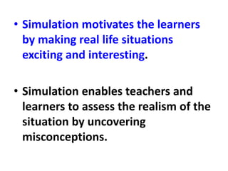 • Simulation motivates the learners
by making real life situations
exciting and interesting.
• Simulation enables teachers and
learners to assess the realism of the
situation by uncovering
misconceptions.
 