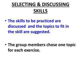 SELECTING & DISCUSSING
SKILLS
• The skills to be practiced are
discussed and the topics to fit in
the skill are suggested.
• The group members chose one topic
for each exercise.
 