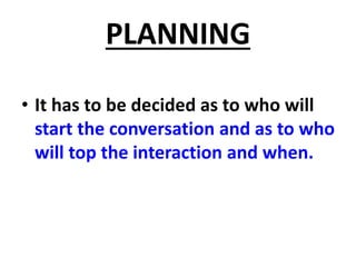 PLANNING
• It has to be decided as to who will
start the conversation and as to who
will top the interaction and when.
 