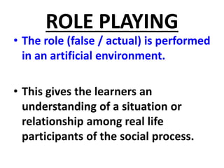 ROLE PLAYING
• The role (false / actual) is performed
in an artificial environment.
• This gives the learners an
understanding of a situation or
relationship among real life
participants of the social process.
 