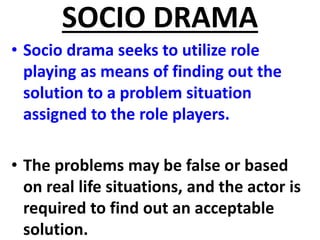 SOCIO DRAMA
• Socio drama seeks to utilize role
playing as means of finding out the
solution to a problem situation
assigned to the role players.
• The problems may be false or based
on real life situations, and the actor is
required to find out an acceptable
solution.
 