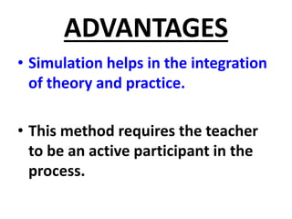 ADVANTAGES
• Simulation helps in the integration
of theory and practice.
• This method requires the teacher
to be an active participant in the
process.
 