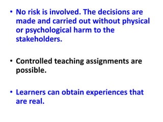 • No risk is involved. The decisions are
made and carried out without physical
or psychological harm to the
stakeholders.
• Controlled teaching assignments are
possible.
• Learners can obtain experiences that
are real.
 