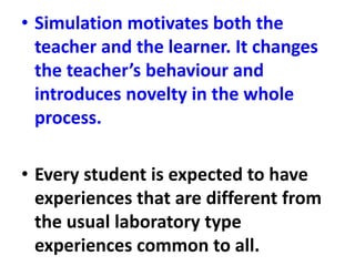 • Simulation motivates both the
teacher and the learner. It changes
the teacher’s behaviour and
introduces novelty in the whole
process.
• Every student is expected to have
experiences that are different from
the usual laboratory type
experiences common to all.
 