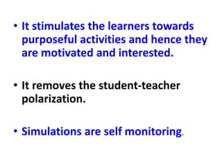 • It stimulates the learners towards
purposeful activities and hence they
are motivated and interested.
• It removes the student-teacher
polarization.
• Simulations are self monitoring.
 